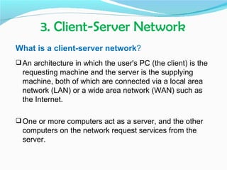 3. Client-Server Network
What is a client-server network?
 An architecture in which the user's PC (the client) is the
  requesting machine and the server is the supplying
  machine, both of which are connected via a local area
  network (LAN) or a wide area network (WAN) such as
  the Internet.

 One or more computers act as a server, and the other
  computers on the network request services from the
  server.
 