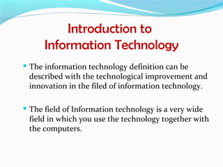 Introduction to
      Information Technology
 The information technology definition can be
 described with the technological improvement and
 innovation in the filed of information technology.

 The field of Information technology is a very wide
 field in which you use the technology together with
 the computers.
 