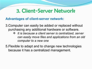 3. Client-Server Network
Advantages of client-server network:

3.Computer can easily be added or replaced without
  purchasing any additional hardware or software.
     It is because a client server is centralized, server
      can easily move files and applications from an old
      computer to a new one
5.Flexible to adapt and to change new technologies
  because it has a centralized management.
 