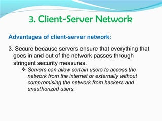 3. Client-Server Network
Advantages of client-server network:

3. Secure because servers ensure that everything that
  goes in and out of the network passes through
  stringent security measures.
     Servers can allow certain users to access the
      network from the internet or externally without
      compromising the network from hackers and
      unauthorized users.
 