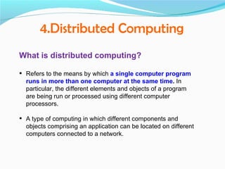4.Distributed Computing
What is distributed computing?

 Refers to the means by which a single computer program
  runs in more than one computer at the same time. In
  particular, the different elements and objects of a program
  are being run or processed using different computer
  processors.

 A type of computing in which different components and
  objects comprising an application can be located on different
  computers connected to a network.
 