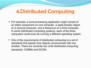 4.Distributed Computing
 For example, a word processing application might consist of
  an editor component on one computer, a spell-checker object
  on a second computer, and a thesaurus on a third computer.
  In some distributed computing systems, each of the three
  computers could even be running a different operating system

 One of the requirements of distributed computing is a set of
  standards that specify how objects communicate with one
  another. There are currently two chief distributed computing
  standards: CORBA and DCOM.
 