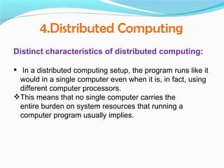 4.Distributed Computing
Distinct characteristics of distributed computing:

 In a distributed computing setup, the program runs like it
  would in a single computer even when it is, in fact, using
  different computer processors.
This means that no single computer carries the
  entire burden on system resources that running a
  computer program usually implies.
 