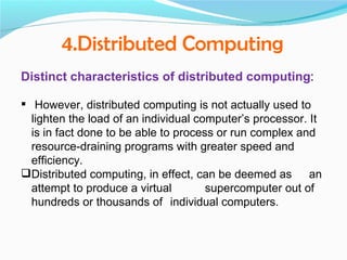 4.Distributed Computing
Distinct characteristics of distributed computing:

 However, distributed computing is not actually used to
  lighten the load of an individual computer’s processor. It
  is in fact done to be able to process or run complex and
  resource-draining programs with greater speed and
  efficiency.
Distributed computing, in effect, can be deemed as an
  attempt to produce a virtual        supercomputer out of
  hundreds or thousands of individual computers.
 