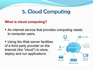5. Cloud Computing
What is cloud computing?

 An internet service that provides computing needs
  to computer users.

 Using the Web server facilities
of a third party provider on the
Internet (the "cloud") to store,
deploy and run applications.
 