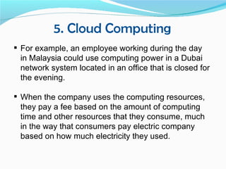 5. Cloud Computing
 For example, an employee working during the day
  in Malaysia could use computing power in a Dubai
  network system located in an office that is closed for
  the evening.

 When the company uses the computing resources,
  they pay a fee based on the amount of computing
  time and other resources that they consume, much
  in the way that consumers pay electric company
  based on how much electricity they used.
 
