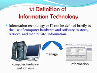 1.1 Definition of
        Information Technology
 Information technology or IT can be defined briefly as
 the use of computer hardware and software to store,
 retrieve, and manipulate information.




                          manage

    computer hardware                     information
       and software
 
