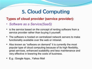 5. Cloud Computing
Types of cloud provider (service provider):
• Software as a Service(SaaS)
 is the service based on the concept of renting software from a
  service provider rather than buying it yourself.
 The software is hosted on centralized network servers to make
  functionality available over the web or intranet.
 Also known as “software on demand” it is currently the most
  popular type of cloud computing because of its high flexibility,
  great services, enhanced scalability and less maintenance and
  very effective in lowering the costs of business.
 E.g.: Google Apps., Yahoo Mail
 