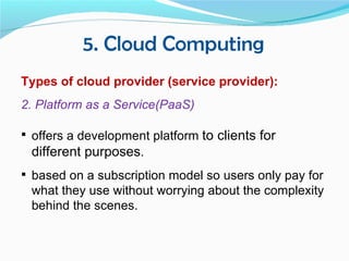 5. Cloud Computing
Types of cloud provider (service provider):
2. Platform as a Service(PaaS)

 offers a development platform to clients for
 different purposes.
 based on a subscription model so users only pay for
 what they use without worrying about the complexity
 behind the scenes.
 