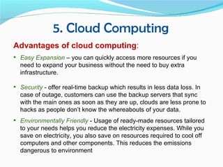 5. Cloud Computing
Advantages of cloud computing:
 Easy Expansion – you can quickly access more resources if you
  need to expand your business without the need to buy extra
  infrastructure.

 Security - offer real-time backup which results in less data loss. In
  case of outage, customers can use the backup servers that sync
  with the main ones as soon as they are up, clouds are less prone to
  hacks as people don’t know the whereabouts of your data.
 Environmentally Friendly - Usage of ready-made resources tailored
  to your needs helps you reduce the electricity expenses. While you
  save on electricity, you also save on resources required to cool off
  computers and other components. This reduces the emissions
  dangerous to environment
 