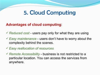 5. Cloud Computing
Advantages of cloud computing:

 Reduced cost - users pay only for what they are using
 Easy maintenance - users don’t have to worry about the
  complexity behind the scenes.
 Easy reallocation of resources
 Remote Accessibility - business is not restricted to a
  particular location. You can access the services from
  anywhere.
 