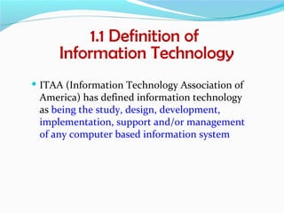 1.1 Definition of
      Information Technology
 ITAA (Information Technology Association of
 America) has defined information technology
 as being the study, design, development,
 implementation, support and/or management
 of any computer based information system
 