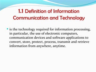 1.1 Definition of Information
    Communication and Technology
 is the technology required for information processing,
 in particular, the use of electronic computers,
 communication devices and software applications to
 convert, store, protect, process, transmit and retrieve
 information from anywhere, anytime.
 