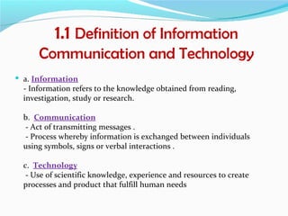 1.1 Definition of Information
      Communication and Technology
 a. Information
  - Information refers to the knowledge obtained from reading,
  investigation, study or research.

  b. Communication
  - Act of transmitting messages .
  - Process whereby information is exchanged between individuals
  using symbols, signs or verbal interactions .

  c. Technology
   - Use of scientific knowledge, experience and resources to create
  processes and product that fulfill human needs
 