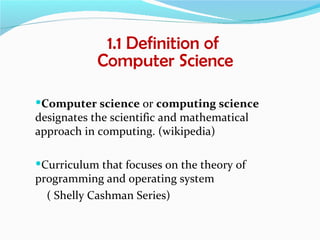 1.1 Definition of
            Computer Science

Computer science or computing science
designates the scientific and mathematical
approach in computing. (wikipedia)

Curriculum that focuses on the theory of
programming and operating system
  ( Shelly Cashman Series)
 