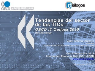 Tendencias del sector de las TICs OECD IT Outlook 2010  (forthcoming) José Antonio Ardavín Director Centro de la OCDE en México para América Latina Con información de la Information Economy Unit (STI) OECD www.oecd.org/sti/ito 16 de junio de 2010 