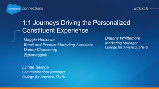1:1 Journeys Driving the Personalized
Constituent Experience
Linnae Selinga
Communications Manager
College for America, SNHU
Maggie Horikawa
Email and Product Marketing Associate
DonorsChoose.org
@dcmaggieh
Brittany Whittemore
Marketing Manager
College for America, SNHU
 