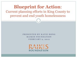 Blueprint for Action:
Current planning efforts in King County to
  prevent and end youth homelessness




           PRESENTED BY KATIE HONG
              RAIKES FOUNDATION
               FEBRUARY 9, 2012
 
