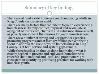Summary of key findings

 There are at least 1,000 homeless youth and young adults in
  King County on any given night.
 There are many factors that contribute to youth experiencing
  homelessness. Family conflict, physical and sexual abuse,
  aging out of foster care, chemical and substance abuse as well
  as poverty are some of the reasons for youth homelessness.
 There are a number of strong and key provider agencies,
  promising programs and at least $7 million per year being
  spent to address the issue of youth homelessness in King
  County. Yet both service and system gaps remain.
 While there is still a lot that we don’t know about what is
  exactly needed to prevent and end youth homelessness,
  research (both national and local) and practitioners are
  consistent in identifying promising practices for working with
  homeless youth.
 