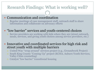 Research Findings: What is working well?

 Communication and coordination
    Regular meetings of case management staff, outreach staff to share
     information and collaborate on advocacy efforts

 “low barrier” services and youth-centered choices
    Service providers are working with kids where they are (street outreach,
     meals, services, and giving youth choices among service providers, etc.)


 Innovative and coordinated services for high risk and
 street youth with multiple barriers
    United Way “wrap around” services project (e.g., Groundwork Project)
    South King County “Coming Up” project (KCHA, Auburn Youth Services,
     Valley Cities counseling)
    Catalyst “low barrier” transitional housing
 