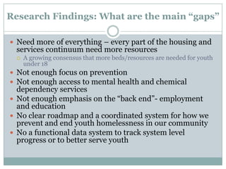 Research Findings: What are the main “gaps”

 Need more of everything – every part of the housing and
 services continuum need more resources
    A growing consensus that more beds/resources are needed for youth
     under 18
 Not enough focus on prevention
 Not enough access to mental health and chemical
  dependency services
 Not enough emphasis on the “back end”- employment
  and education
 No clear roadmap and a coordinated system for how we
  prevent and end youth homelessness in our community
 No a functional data system to track system level
  progress or to better serve youth
 