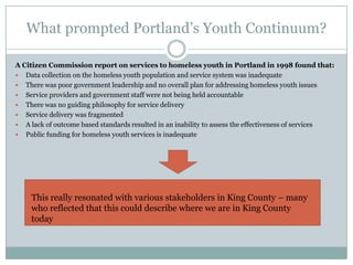 What prompted Portland’s Youth Continuum?

A Citizen Commission report on services to homeless youth in Portland in 1998 found that:
 Data collection on the homeless youth population and service system was inadequate
 There was poor government leadership and no overall plan for addressing homeless youth issues
 Service providers and government staff were not being held accountable
 There was no guiding philosophy for service delivery
 Service delivery was fragmented
 A lack of outcome based standards resulted in an inability to assess the effectiveness of services
 Public funding for homeless youth services is inadequate




     This really resonated with various stakeholders in King County – many
     who reflected that this could describe where we are in King County
     today
 