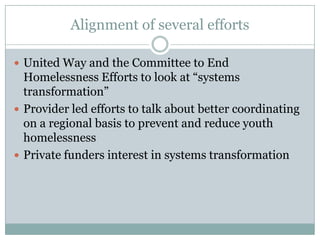 Alignment of several efforts

 United Way and the Committee to End
  Homelessness Efforts to look at “systems
  transformation”
 Provider led efforts to talk about better coordinating
  on a regional basis to prevent and reduce youth
  homelessness
 Private funders interest in systems transformation
 