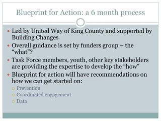 Blueprint for Action: a 6 month process

 Led by United Way of King County and supported by
  Building Changes
 Overall guidance is set by funders group – the
  “what”?
 Task Force members, youth, other key stakeholders
  are providing the expertise to develop the “how”
 Blueprint for action will have recommendations on
  how we can get started on:
    Prevention
    Coordinated engagement
    Data
 