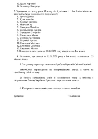 13.Цахно Кароліну
14.Челишеву Катерину
2. Зарахувати до складу учнів 1Б класу дітей у кількості 13 осіб відповідно до
списку (наданий повний пакет документів):
1. Гусєва Давида
2. Кулік Амєлію
3. КовбасуВікторію
4. Мовчан Єву
5. ОвчароваМихайла
6. Сабельнікова Даніїла
7. Середенко Стєфанію
8. Синжеряна Марка
9. СкорикаРостислава
10.Патрикей Артема
11.Шевченка Максима
12.Шмуратка Спартака
13.Шмуратко Мілану
3. Встановити, що станом на 01.06.2020 року відкрито два 1-х класи.
4. Визначити, що станом на 01.06.2020 року в 1-х класах залишилося 33
вільних місця.
5. Заступнику директораз навчальної роботи Черновій Світлані Іванівні:
1)01.06.2020 оприлюднити на інформаційному стенді, а також на
офіційному сайті закладу:
2) список зарахованих учнів із зазначенням лише їх прізвищ з
дотриманням Закону України «Про захист персональних даних».
6. Контроль завиконанням даного наказу залишаю за собою.
Директор ТШабанова
 