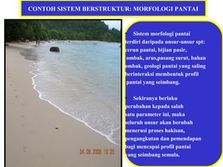 CONTOH SISTEM BERSTRUKTUR: MORFOLOGI PANTAI
• Sistem morfologi pantai
terdiri daripada unsur-unsur spt:
cerun pantai, bijian pasir,
ombak, arus,pasang surut, bahan
ombak, geologi pantai yang saling
berinteraksi membentuk profil
pantai yang seimbang.
• Sekiranya berlaku
perubahan kepada salah
satu parameter ini, maka
seluruh unsur akan berubah
menerusi proses hakisan,
pengangkutan dan pemendapan
bagi mencapai profil pantai
yang seimbang semula.
 