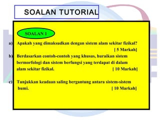 SOALAN TUTORIAL
a) Apakah yang dimaksudkan dengan sistem alam sekitar fizikal?
[ 5 Markah]
b) Berdasarkan contoh-contoh yang khusus, huraikan sistem
bermorfologi dan sistem berfungsi yang terdapat di dalam
alam sekitar fizikal. [ 10 Markah]
c) Tunjukkan keadaan saling bergantung antara sistem-sistem
bumi. [ 10 Markah]
SOALAN 1
 