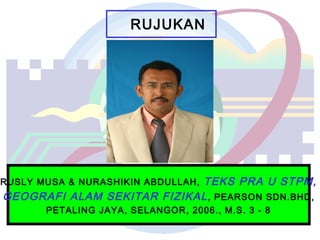 RUJUKAN
RUSLY MUSA & NURASHIKIN ABDULLAH, TEKS PRA U STPM,
GEOGRAFI ALAM SEKITAR FIZIKAL, PEARSON SDN.BHD,
PETALING JAYA, SELANGOR, 2006., M.S. 3 - 8
 
