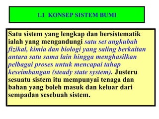 1.1 KONSEP SISTEM BUMI
Satu sistem yang lengkap dan bersistematik
ialah yang mengandungi satu set angkubah
fizikal, kimia dan biologi yang saling berkaitan
antara satu sama lain hingga menghasilkan
pelbagai proses untuk mencapai tahap
keseimbangan (steady state system). Justeru
sesuatu sistem itu mempunyai tenaga dan
bahan yang boleh masuk dan keluar dari
sempadan sesebuah sistem.
Satu sistem yang lengkap dan bersistematik
ialah yang mengandungi satu set angkubah
fizikal, kimia dan biologi yang saling berkaitan
antara satu sama lain hingga menghasilkan
pelbagai proses untuk mencapai tahap
keseimbangan (steady state system). Justeru
sesuatu sistem itu mempunyai tenaga dan
bahan yang boleh masuk dan keluar dari
sempadan sesebuah sistem.
 