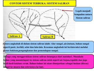 CONTOH SISTEM TERBUKA: SISTEM SALIRAN
Legeh menjadi
Sempadan antara
Sistem saliran
Antara angkubah di dalam sistem saliran ialah: Alur sungai ,air,batuan, bahan sungai
seperti pasir, kerikil, selut dan lain-lain. Kesemua angkubah ini berinteraksi melalui
proses hakisan,pengangkutan dan pemendapan sungai.
Tenaga yang menggerakkan sistem saliran datangnya dari matahari. Manakala
bahan yang masuk(input) ke sistem saliran ialah seperti air hujan,regolith dan juga
hasil-hasil hakisan cerun. Bahan-bahan ini akan dioutputkan sebagai luahan (discas)
sungai ke muara dan seterusnya ke laut.
Saliran A Saliran B
 