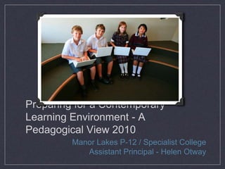 Preparing for a Contemporary
Learning Environment - A
Pedagogical View 2010
Manor Lakes P-12 / Specialist College
Assistant Principal - Helen Otway
 