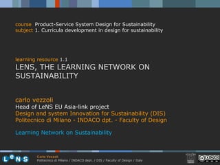 carlo vezzoli Head of LeNS EU Asia-link project Design and system Innovation for Sustainability (DIS) Politecnico di Milano - INDACO dpt. - Faculty of Design Learning Network on Sustainability course   Product-Service System Design for Sustainability subject  1. Curricula development in design for sustainability learning resource  1.1 LENS, THE LEARNING NETWORK ON SUSTAINABILITY 