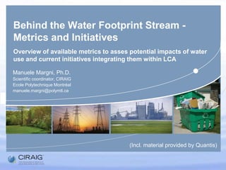 Behind the Water Footprint Stream - Metrics and InitiativesOverview of available metrics to asses potential impacts of water use and current initiatives integrating them within LCA ManueleMargni, Ph.D. Scientificcoordinator, CIRAIG Ecole Polytechnique Montréal manuele.margni@polymtl.ca (Incl. materialprovided by Quantis) 