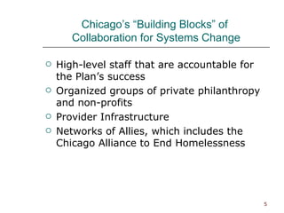 Chicago’s “Building Blocks” of  Collaboration for Systems Change High-level staff that are accountable for the Plan’s success Organized groups of private philanthropy and non-profits Provider Infrastructure Networks of Allies, which includes the Chicago Alliance to End Homelessness 