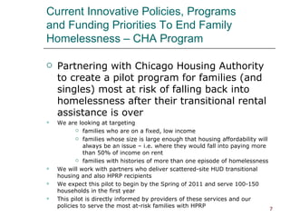 Current Innovative Policies, Programs  and Funding Priorities To End Family Homelessness – CHA Program Partnering with Chicago Housing Authority to create a pilot program for families (and singles) most at risk of falling back into homelessness after their transitional rental assistance is over We are looking at targeting families who are on a fixed, low income families whose size is large enough that housing affordability will always be an issue – i.e. where they would fall into paying more than 50% of income on rent families with histories of more than one episode of homelessness We will work with partners who deliver scattered-site HUD transitional housing and also HPRP recipients We expect this pilot to begin by the Spring of 2011 and serve 100-150 households in the first year This pilot is directly informed by providers of these services and our policies to serve the most at-risk families with HPRP 