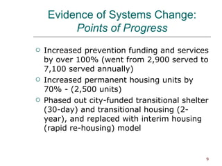 Evidence of Systems Change: Points of Progress Increased prevention funding and services by over 100% (went from 2,900 served to 7,100 served annually) Increased permanent housing units by 70% - (2,500 units) Phased out city-funded transitional shelter (30-day) and transitional housing (2-year), and replaced with interim housing (rapid re-housing) model 