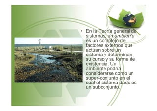 • En la Teoría general de
sistemas, un ambiente
es un complejo de
factores externos que
actúan sobre un
sistema y determinansistema y determinan
su curso y su forma de
existencia. Un
ambiente podría
considerarse como un
super-conjunto en el
cual el sistema dado es
un subconjunto.
 