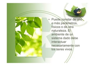 • Puede constar de uno
o más parámetros,
físicos o de otra
naturaleza. El
ambiente de unambiente de un
sistema dado debe
interactuar
necesariamente con
los seres vivos.
 