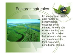 Factores naturales.
• En la actualidad existen
altos niveles de
contaminación
causados por el
hombre. Pero no sólohombre. Pero no sólo
éste contamina, sino
que también existen
factores naturales que,
así como benefician,
también pueden
perjudicar al entorno.
 