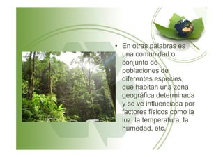 • En otras palabras es
una comunidad o
conjunto de
poblaciones de
diferentes especies,diferentes especies,
que habitan una zona
geográfica determinada
y se ve influenciada por
factores físicos como la
luz, la temperatura, la
humedad, etc.
 
