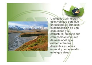 • Uno de los primeros
objetivos que persigue
un ecólogo es conocer
la composición de una
comunidad y su
estructura, entendiendoestructura, entendiendo
ésta como el conjunto
de relaciones que
existen entre las
diferentes especies
entre sí y con el medio
en el que viven.
 