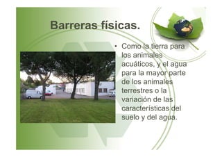 Barreras físicas.
• Como la tierra para
los animales
acuáticos, y el agua
para la mayor parte
de los animalesde los animales
terrestres o la
variación de las
características del
suelo y del agua.
 