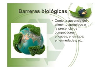 Barreras biológicas
• Como la ausencia del
alimento apropiado o
la presencia de
competidores
eficaces, enemigos,eficaces, enemigos,
enfermedades, etc.
 