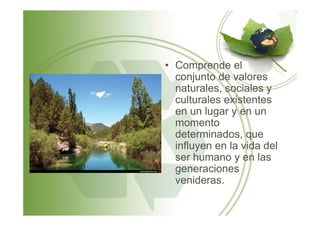 • Comprende el
conjunto de valores
naturales, sociales y
culturales existentes
en un lugar y en unen un lugar y en un
momento
determinados, que
influyen en la vida del
ser humano y en las
generaciones
venideras.
 