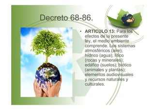Decreto 68-86.
• ARTICULO 13: Para los
efectos de la presente
ley, el medio ambiente
comprende. Los sistemas
atmosféricos (aire);
hídrico (agua); líticohídrico (agua); lítico
(rocas y minerales);
edáfico (suelos); biótico
(animales y plantas);
elementos audiovisuales
y recursos naturales y
culturales.
 