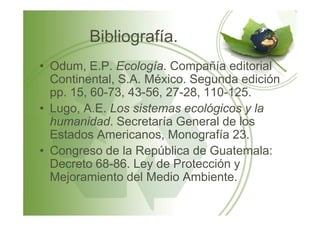 Bibliografía.
• Odum, E.P. Ecología. Compañía editorial
Continental, S.A. México. Segunda edición
pp. 15, 60-73, 43-56, 27-28, 110-125.
• Lugo, A.E. Los sistemas ecológicos y la• Lugo, A.E. Los sistemas ecológicos y la
humanidad. Secretaría General de los
Estados Americanos, Monografía 23.
• Congreso de la República de Guatemala:
Decreto 68-86. Ley de Protección y
Mejoramiento del Medio Ambiente.
 
